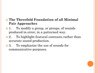  The Threefold Foundation of all Minimal
Pair Approaches
 1. To modify a group, or groups, of sounds
produced in error, in a patterned way.
 2. To highlight featural contrasts rather than
accurate sound production.
 3. To emphasize the use of sounds for
communicative purposes.
 