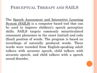 PERCEPTUAL THERAPY AND SAILS
The Speech Assessment and Interactive Learning
System (SAILS) is a computer based tool that can
be used to improve children‟s speech perception
skills. SAILS targets commonly misarticulated
consonant phonemes in the onset (initial) and coda
(final) position of words. The program is based on
recordings of naturally produced words. These
words were recorded from English-speaking adult
talkers with accurate speech, child talkers with
accurate speech, and child talkers with a speech
sound disorder.
 