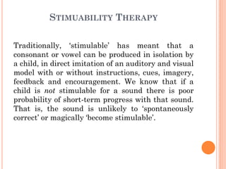 STIMUABILITY THERAPY
Traditionally, „stimulable‟ has meant that a
consonant or vowel can be produced in isolation by
a child, in direct imitation of an auditory and visual
model with or without instructions, cues, imagery,
feedback and encouragement. We know that if a
child is not stimulable for a sound there is poor
probability of short-term progress with that sound.
That is, the sound is unlikely to „spontaneously
correct‟ or magically „become stimulable‟.
 