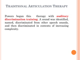 TRADITIONAL ARTICULATION THERAPY
Powers began this therapy with auditory
discrimination training. A sound was identified,
named, discriminated from other speech sounds,
and then discriminated in contexts of increasing
complexity.
 