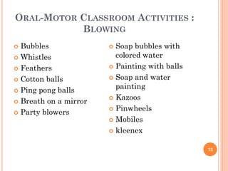 ORAL-MOTOR CLASSROOM ACTIVITIES :
BLOWING
 Bubbles
 Whistles
 Feathers
 Cotton balls
 Ping pong balls
 Breath on a mirror
 Party blowers
 Soap bubbles with
colored water
 Painting with balls
 Soap and water
painting
 Kazoos
 Pinwheels
 Mobiles
 kleenex
73
 