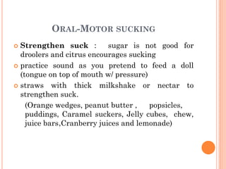 ORAL-MOTOR SUCKING
 Strengthen suck : sugar is not good for
droolers and citrus encourages sucking
 practice sound as you pretend to feed a doll
(tongue on top of mouth w/ pressure)
 straws with thick milkshake or nectar to
strengthen suck.
(Orange wedges, peanut butter , popsicles,
puddings, Caramel suckers, Jelly cubes, chew,
juice bars,Cranberry juices and lemonade)
74
 