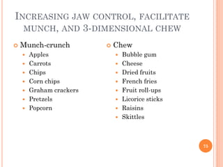 INCREASING JAW CONTROL, FACILITATE
MUNCH, AND 3-DIMENSIONAL CHEW
 Munch-crunch
 Apples
 Carrots
 Chips
 Corn chips
 Graham crackers
 Pretzels
 Popcorn
 Chew
 Bubble gum
 Cheese
 Dried fruits
 French fries
 Fruit roll-ups
 Licorice sticks
 Raisins
 Skittles
75
 