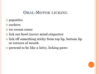 ORAL-MOTOR LICKING
 popsicles
 suckers
 ice cream cones
 lick out bowl (never mind etiquette)
 lick off something sticky from top lip, bottom lip
or corners of mouth
 pretend to be like a kitty, licking paws
 
