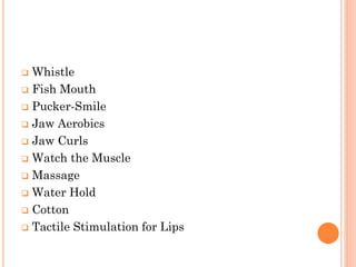  Whistle
 Fish Mouth
 Pucker-Smile
 Jaw Aerobics
 Jaw Curls
 Watch the Muscle
 Massage
 Water Hold
 Cotton
 Tactile Stimulation for Lips
 