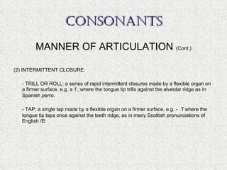 CONSONANTS MANNER OF ARTICULATION  (Cont.) (2) INTERMITTENT CLOSURE: - TRILL OR ROLL: a series of rapid intermittent closures made by a flexible organ on a firmer surface, e.g.   , where the tongue tip trills against the alveolar ridge as in Spanish  perro . - TAP: a single tap made by a flexible organ on a firmer surface, e.g.    where the tongue tip taps once against the teeth ridge, as in many Scottish pronunciations of English /  / 