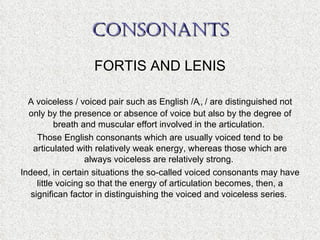 CONSONANTS FORTIS AND LENIS A voiceless / voiced pair such as English /  ,  / are distinguished not only by the presence or absence of voice but also by the degree of breath and muscular effort involved in the articulation.  Those English consonants which are usually voiced tend to be articulated with relatively weak energy, whereas those which are always voiceless are relatively strong.  Indeed, in certain situations the so-called voiced consonants may have little voicing so that the energy of articulation becomes, then, a significan factor in distinguishing the voiced and voiceless series.  