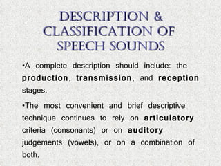 Description & Classification of  Speech Sounds A complete description should include: the  production ,  transmission , and  reception  stages. The most convenient and brief descriptive technique continues to rely on  articulatory  criteria ( consonants ) or on  auditory  judgements ( vowels ), or on a combination of both. 