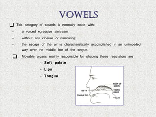 VOWELS This category of sounds is normally made with: a voiced egressive airstream without any closure or narrowing;  the escape of the air is characteristically accomplished in an unimpeded way over the middle line of the tongue. Movable organs mainly responsible for shaping these resonators are :  Soft palate Lips Tongue 