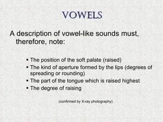 VOWELS A description of vowel-like sounds must, therefore, note: The position of the soft palate (raised) The kind of aperture formed by the lips (degrees of spreading or rounding) The part of the tongue which is raised highest The degree of raising (confirmed by X-ray photography) 