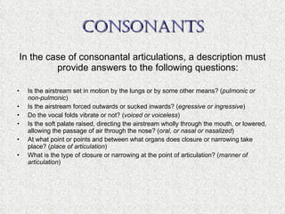 CONSONANTS In the case of consonantal articulations, a description must provide answers to the following questions: Is the airstream set in motion by the lungs or by some other means? ( pulmonic or non-pulmonic ) Is the airstream forced outwards or sucked inwards? ( egressive or ingressive ) Do the vocal folds vibrate or not? ( voiced or voiceless ) Is the soft palate raised, directing the airstream wholly through the mouth, or lowered, allowing the passage of air through the nose? ( oral, or nasal or nasalized ) At what point or points and between what organs does closure or narrowing take place? ( place of articulation ) What is the type of closure or narrowing at the point of articulation? ( manner of articulation ) 