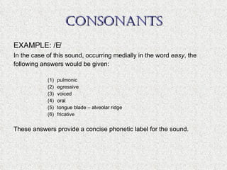 CONSONANTS EXAMPLE: /  / In the case of this sound, occurring medially in the word  easy , the following answers would be given: pulmonic egressive voiced oral tongue blade – alveolar ridge fricative These answers provide a concise phonetic label for the sound. 