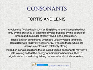 CONSONANTS FORTIS AND LENIS A voiceless / voiced pair such as English  are distinguished not only by the presence or absence of voice but also by the degree of breath and muscular effort involved in the articulation.  Those English consonants which are usually voiced tend to be articulated with relatively weak energy, whereas those which are always voiceless are relatively strong.  Indeed, in certain situations the so-called voiced consonants may have little voicing so that the energy of articulation becomes, then, a significan factor in distinguishing the voiced and voiceless series.  