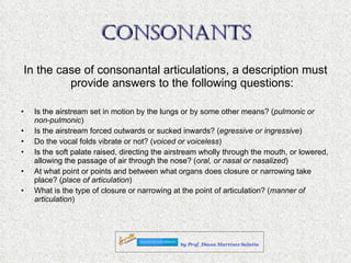 CONSONANTS In the case of consonantal articulations, a description must provide answers to the following questions: Is the airstream set in motion by the lungs or by some other means? ( pulmonic or non-pulmonic ) Is the airstream forced outwards or sucked inwards? ( egressive or ingressive ) Do the vocal folds vibrate or not? ( voiced or voiceless ) Is the soft palate raised, directing the airstream wholly through the mouth, or lowered, allowing the passage of air through the nose? ( oral, or nasal or nasalized ) At what point or points and between what organs does closure or narrowing take place? ( place of articulation ) What is the type of closure or narrowing at the point of articulation? ( manner of articulation ) 