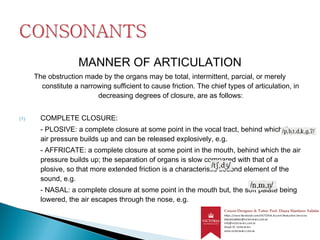 MANNER OF ARTICULATION
The obstruction made by the organs may be total, intermittent, parcial, or merely
constitute a narrowing sufficient to cause friction. The chief types of articulation, in
decreasing degrees of closure, are as follows:
(1) COMPLETE CLOSURE:
- PLOSIVE: a complete closure at some point in the vocal tract, behind which the
air pressure builds up and can be released explosively, e.g.
- AFFRICATE: a complete closure at some point in the mouth, behind which the air
pressure builds up; the separation of organs is slow compared with that of a
plosive, so that more extended friction is a characteristic second element of the
sound, e.g.
- NASAL: a complete closure at some point in the mouth but, the soft palate being
lowered, the air escapes through the nose, e.g.
 