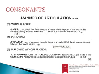 MANNER OF ARTICULATION (Cont.)
(3) PARTIAL CLOSURE:
- LATERAL: a partial (but firm) closure is made at some point in the mouth, the
airstream being allowed to escape on one or both sides of the contact. E.g.
(4) NARROWING:
- FRICATIVE: two organs approximate to such an extent that the airstream passes
between them with friction, e.g.
(5) NARROWING WITHOUT FRICTION:
- APPROXIMANT (OR FRICTIONLESS CONTINUANT): a narrowing is made in the
mouth but the narrowing is not quite sufficient to cause friction. E.g. in red
 
