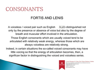 FORTIS AND LENIS
A voiceless / voiced pair such as English are distinguished not
only by the presence or absence of voice but also by the degree of
breath and muscular effort involved in the articulation.
Those English consonants which are usually voiced tend to be
articulated with relatively weak energy, whereas those which are
always voiceless are relatively strong.
Indeed, in certain situations the so-called voiced consonants may have
little voicing so that the energy of articulation becomes, then, a
significan factor in distinguishing the voiced and voiceless series.
 