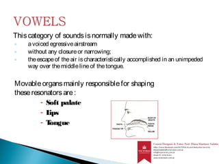 Thiscategory of soundsisnormally madewith:
◦ avoiced egressiveairstream
◦ without any closureor narrowing;
◦ theescapeof theair ischaracteristically accomplished in an unimpeded
way over themiddlelineof thetongue.
Movableorgansmainly responsiblefor shaping
theseresonatorsare:
- Soft palate
- Lips
- Tongue
 