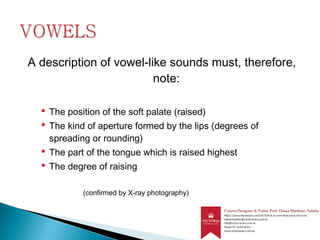 A description of vowel-like sounds must, therefore,
note:
 The position of the soft palate (raised)
 The kind of aperture formed by the lips (degrees of
spreading or rounding)
 The part of the tongue which is raised highest
 The degree of raising
(confirmed by X-ray photography)
 