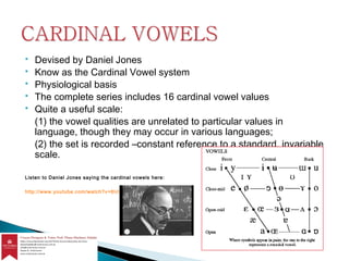  Devised by Daniel Jones
 Know as the Cardinal Vowel system
 Physiological basis
 The complete series includes 16 cardinal vowel values
 Quite a useful scale:
(1) the vowel qualities are unrelated to particular values in
language, though they may occur in various languages;
(2) the set is recorded –constant reference to a standard, invariable
scale.
Listen to Daniel Jones saying the cardinal vowels here:
http://www.youtube.com/watch?v=6UIAe4p2I74
 