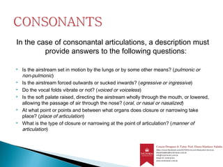 In the case of consonantal articulations, a description must
provide answers to the following questions:
 Is the airstream set in motion by the lungs or by some other means? (pulmonic or
non-pulmonic)
 Is the airstream forced outwards or sucked inwards? (egressive or ingressive)
 Do the vocal folds vibrate or not? (voiced or voiceless)
 Is the soft palate raised, directing the airstream wholly through the mouth, or lowered,
allowing the passage of air through the nose? (oral, or nasal or nasalized)
 At what point or points and between what organs does closure or narrowing take
place? (place of articulation)
 What is the type of closure or narrowing at the point of articulation? (manner of
articulation)
 