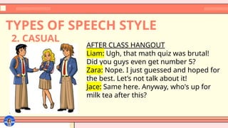 TYPES OF SPEECH STYLE
AFTER CLASS HANGOUT
Liam: Ugh, that math quiz was brutal!
Did you guys even get number 5?
Zara: Nope. I just guessed and hoped for
the best. Let’s not talk about it!
Jace: Same here. Anyway, who's up for
milk tea after this?
2. CASUAL
 