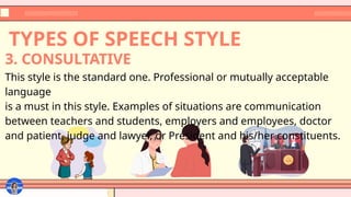 TYPES OF SPEECH STYLE
This style is the standard one. Professional or mutually acceptable
language
is a must in this style. Examples of situations are communication
between teachers and students, employers and employees, doctor
and patient, judge and lawyer, or President and his/her constituents.
3. CONSULTATIVE
 