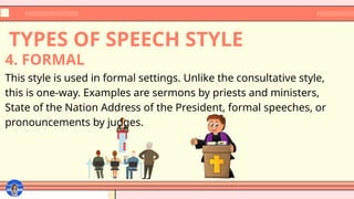 TYPES OF SPEECH STYLE
This style is used in formal settings. Unlike the consultative style,
this is one-way. Examples are sermons by priests and ministers,
State of the Nation Address of the President, formal speeches, or
pronouncements by judges.
4. FORMAL
 