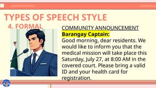 TYPES OF SPEECH STYLE
COMMUNITY ANNOUNCEMENT
Barangay Captain:
Good morning, dear residents. We
would like to inform you that the
medical mission will take place this
Saturday, July 27, at 8:00 AM in the
covered court. Please bring a valid
ID and your health card for
registration.
4. FORMAL
 