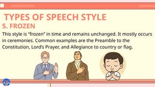 TYPES OF SPEECH STYLE
This style is “frozen” in time and remains unchanged. It mostly occurs
in ceremonies. Common examples are the Preamble to the
Constitution, Lord’s Prayer, and Allegiance to country or flag.
5. FROZEN
 