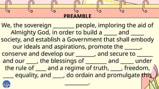 PREAMBLE
We, the sovereign ________ people, imploring the aid of
Almighty God, in order to build a _____ and _____
society, and establish a Government that shall embody
our ideals and aspirations, promote the ______,
conserve and develop our _______, and secure to ______
and our ____, the blessings of ________ and _____ under
the rule of ____ and a regime of truth, ____, freedom,
____ equality, and ____, do ordain and promulgate this
_________.
 