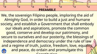 PREAMBLE
We, the sovereign Filipino people, imploring the aid of
Almighty God, in order to build a just and humane
society, and establish a Government that shall embody
our ideals and aspirations, promote the common
good, conserve and develop our patrimony, and
secure to ourselves and our posterity, the blessings of
independence and democracy under the rule of law
and a regime of truth, justice, freedom, love, equality,
and peace, do ordain and promulgate this
 