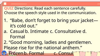 QUIZ Directions: Read each sentence carefully.
Choose the speech style used in the communication.
1. “Babe, don’t forget to bring your jacket—
it’s cold out.”
a. Casual b. Intimate c. Consultative d.
Formal
2. “Good morning, ladies and gentlemen.
Please rise for the national anthem.”
a. Frozenb. Formal c. Consultative d.
 