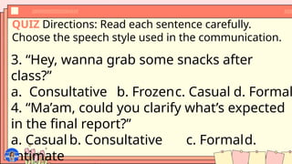 QUIZ Directions: Read each sentence carefully.
Choose the speech style used in the communication.
3. “Hey, wanna grab some snacks after
class?”
a. Consultative b. Frozenc. Casual d. Formal
4. “Ma’am, could you clarify what’s expected
in the final report?”
a. Casual b. Consultative c. Formald.
Intimate
 