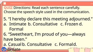 QUIZ Directions: Read each sentence carefully.
Choose the speech style used in the communication.
5. “I hereby declare this meeting adjourned.”
a. Intimate b. Consultative c. Frozen d.
Formal
6. “Sweetheart, I’m proud of you—always
have been.”
a. Casual b. Consultative c. Formald.
Intimate
 