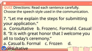 QUIZ Directions: Read each sentence carefully.
Choose the speech style used in the communication.
7. “Let me explain the steps for submitting
your application.”
a. Consultative b. Frozenc. Formald. Casual
8. “It is with great honor that I welcome you
all to today’s ceremony.”
a. Casual b. Formal c. Frozen d.
Consultative
 