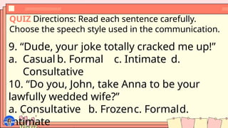 QUIZ Directions: Read each sentence carefully.
Choose the speech style used in the communication.
9. “Dude, your joke totally cracked me up!”
a. Casual b. Formal c. Intimate d.
Consultative
10. “Do you, John, take Anna to be your
lawfully wedded wife?”
a. Consultative b. Frozenc. Formald.
Intimate
 