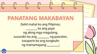PANATANG MAKABAYAN
Dahil mahal ko ang Pilipinas,
________ ko ang payo
ng aking mga magulang,
susundin ko ang _________ ng paaralan,
tutuparin ko ang tungkulin
ng mamamayang _________;
 