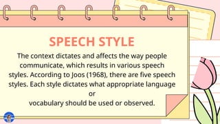 SPEECH STYLE
The context dictates and affects the way people
communicate, which results in various speech
styles. According to Joos (1968), there are five speech
styles. Each style dictates what appropriate language
or
vocabulary should be used or observed.
 