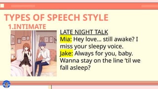 TYPES OF SPEECH STYLE
LATE NIGHT TALK
Mia: Hey love… still awake? I
miss your sleepy voice.
Jake: Always for you, baby.
Wanna stay on the line ‘til we
fall asleep?
1.INTIMATE
 