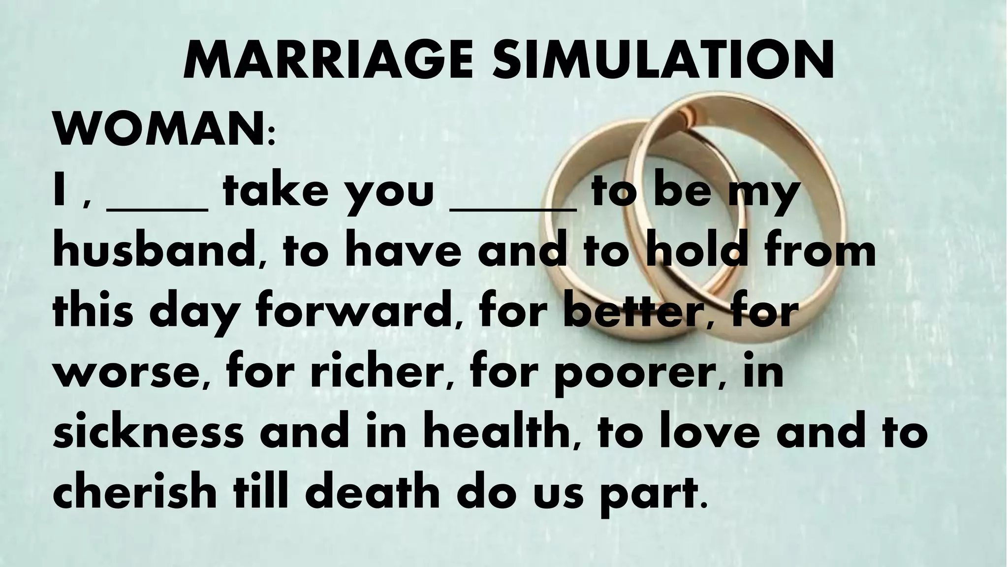 WOMAN:
I , ____ take you _____ to be my
husband, to have and to hold from
this day forward, for better, for
worse, for richer, for poorer, in
sickness and in health, to love and to
cherish till death do us part.
MARRIAGE SIMULATION
 