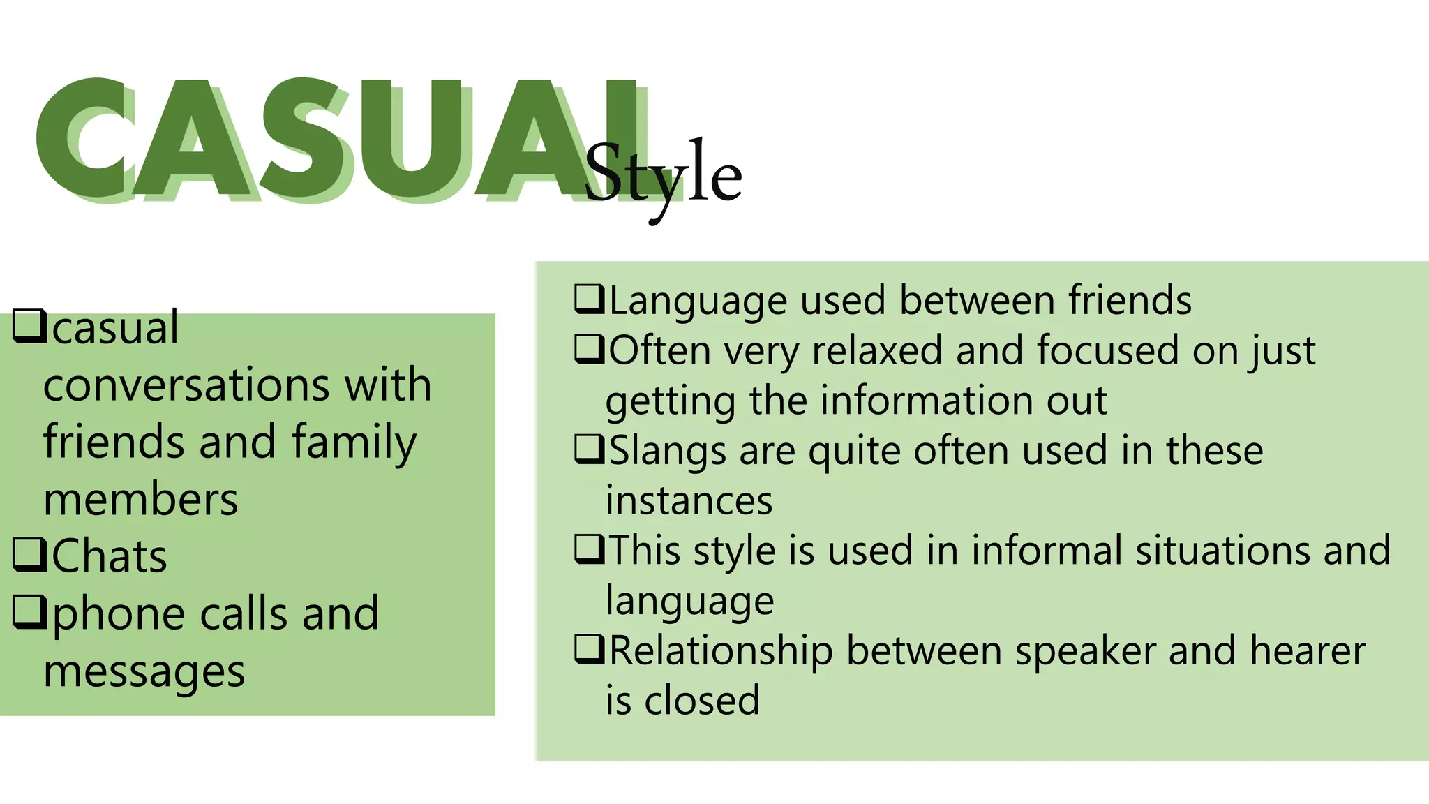 CASUALCASUALStyle
Language used between friends
Often very relaxed and focused on just
getting the information out
Slangs are quite often used in these
instances
This style is used in informal situations and
language
Relationship between speaker and hearer
is closed
casual
conversations with
friends and family
members
Chats
phone calls and
messages
 