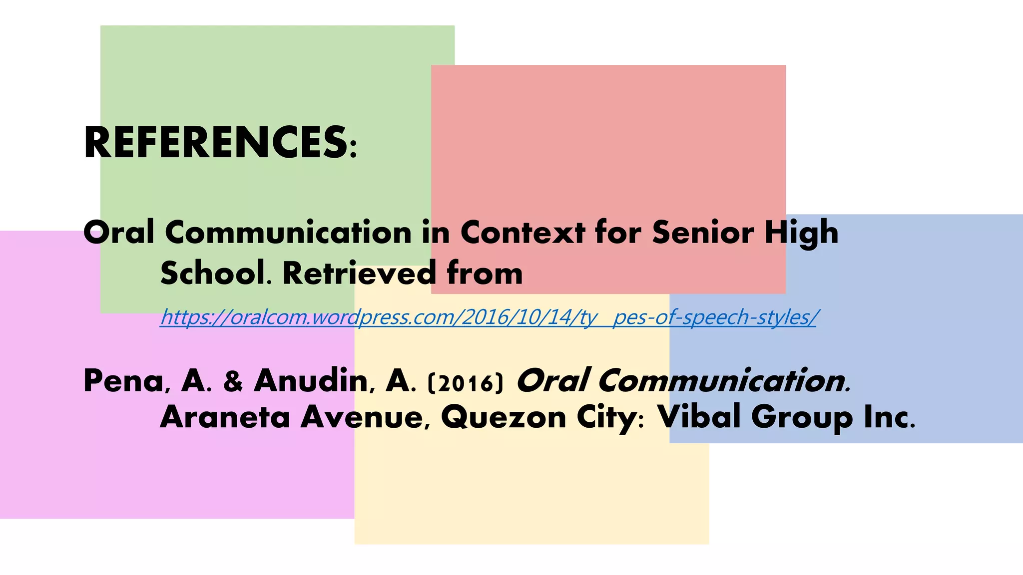 REFERENCES:
Oral Communication in Context for Senior High
School. Retrieved from
https://oralcom.wordpress.com/2016/10/14/ty pes-of-speech-styles/
Pena, A. & Anudin, A. (2016) Oral Communication.
Araneta Avenue, Quezon City: Vibal Group Inc.
 