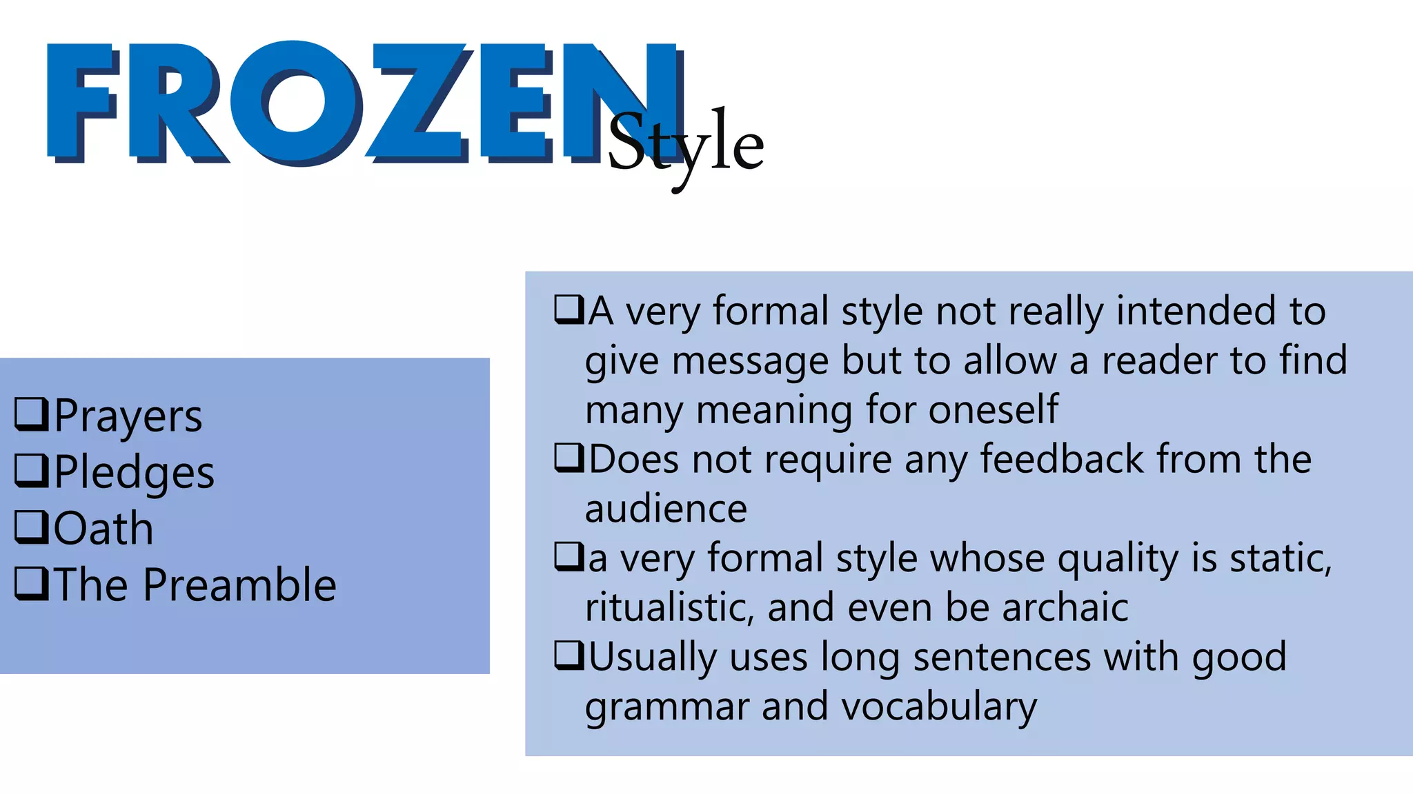 FROZENFROZENStyle
A very formal style not really intended to
give message but to allow a reader to find
many meaning for oneself
Does not require any feedback from the
audience
a very formal style whose quality is static,
ritualistic, and even be archaic
Usually uses long sentences with good
grammar and vocabulary
Prayers
Pledges
Oath
The Preamble
 