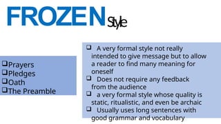 FROZENStyle
 A very formal style not really
intended to give message but to allow
a reader to find many meaning for
oneself
 Does not require any feedback
from the audience
 a very formal style whose quality is
static, ritualistic, and even be archaic
 Usually uses long sentences with
good grammar and vocabulary
Prayers
Pledges
Oath
The Preamble
 