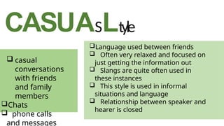 CASUASLtyle
Language used between friends
 Often very relaxed and focused on
just getting the information out
 Slangs are quite often used in
these instances
 This style is used in informal
situations and language
 Relationship between speaker and
hearer is closed
 casual
conversations
with friends
and family
members
Chats
 phone calls
and messages
 