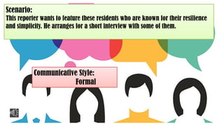 Scenario:
This reporter wants to feature these residents who are known for their resilience
and simplicity. He arranges for a short interview with some of them.
Communicative Style:
Formal
 
