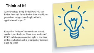 Think of It!
As you walked along the hallway, you saw
Father Juan and Father Pedro. How would you
greet them using a casual style with the
application of respect?
Every first Friday of the month our school
conducts the Students` Mass. As a student of
CCCS, what communicative style is practiced
in this celebration and in what part of the mass
it can be seen?
 