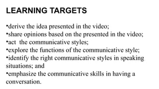 LEARNING TARGETS
•derive the idea presented in the video;
•share opinions based on the presented in the video;
•act the communicative styles;
•explore the functions of the communicative style;
•identify the right communicative styles in speaking
situations; and
•emphasize the communicative skills in having a
conversation.
 