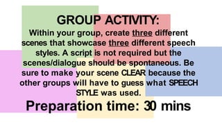 GROUP ACTIVITY:
Within your group, create three different
scenes that showcase three different speech
styles. A script is not required but the
scenes/dialogue should be spontaneous. Be
sure to make your scene CLEAR because the
other groups will have to guess what SPEECH
STYLE was used.
Preparation time: 30 mins
 